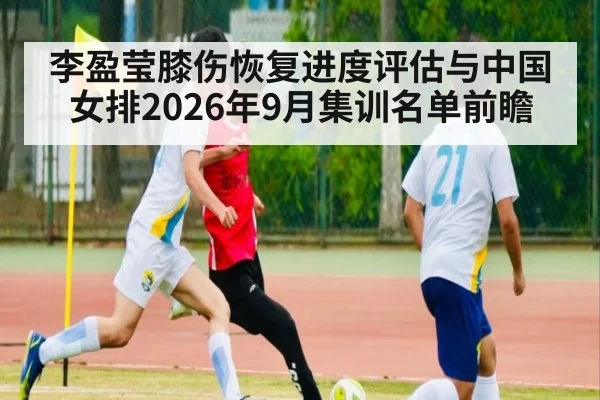 李盈莹膝伤恢复进度评估与中国女排2026年9月集训名单前瞻