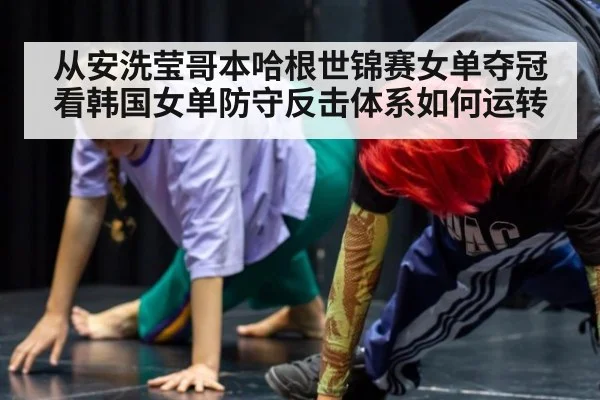 从安洗莹哥本哈根世锦赛女单夺冠看韩国女单防守反击体系如何运转
